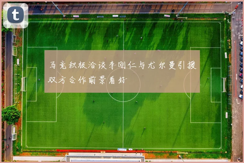 马竞积极洽谈李刚仁与尤尔曼引援双方合作前景看好