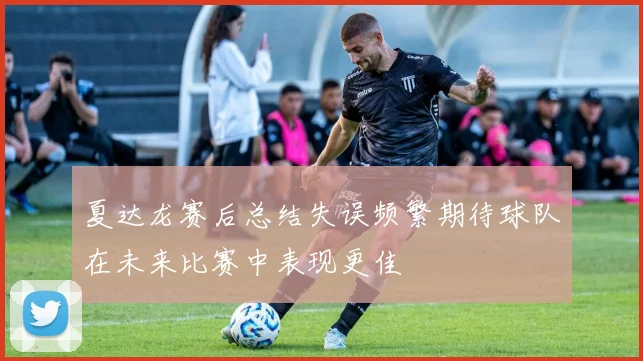 夏达龙赛后总结失误频繁期待球队在未来比赛中表现更佳