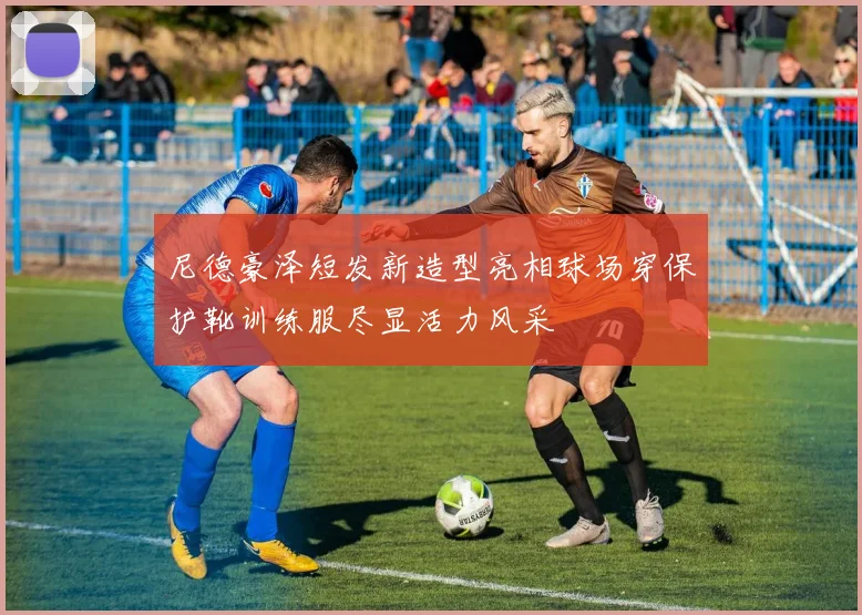 尼德豪泽短发新造型亮相球场穿保护靴训练服尽显活力风采