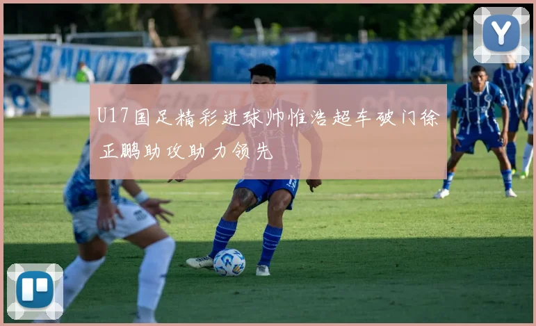 U17国足精彩进球帅惟浩超车破门徐正鹏助攻助力领先