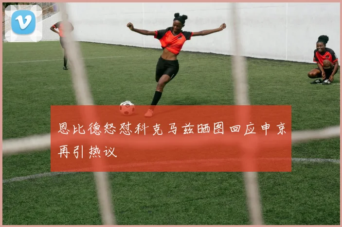 恩比德怒怼科克马兹晒图回应申京再引热议