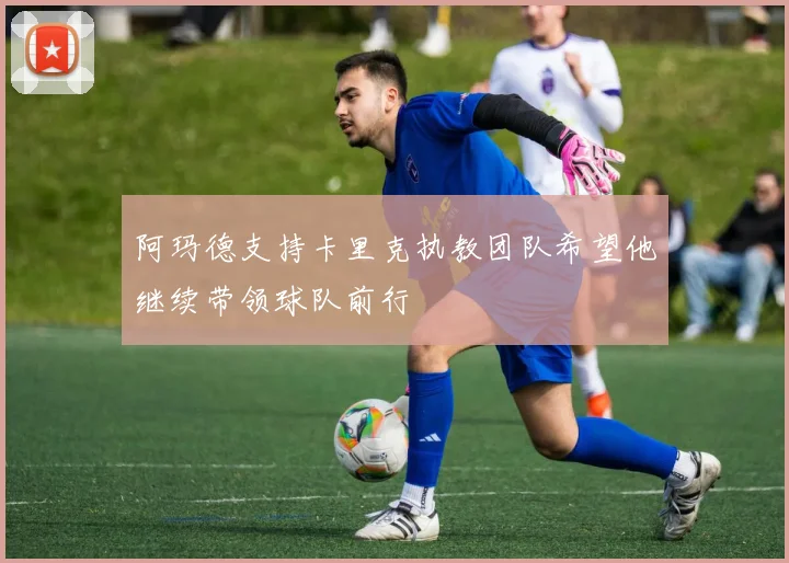 阿玛德支持卡里克执教团队希望他继续带领球队前行