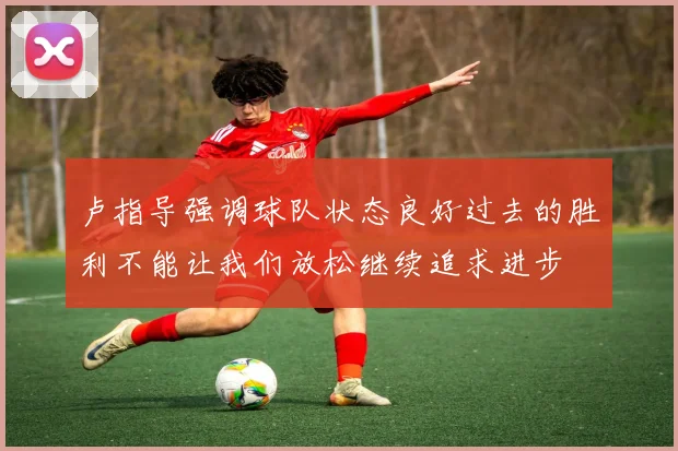 卢指导强调球队状态良好过去的胜利不能让我们放松继续追求进步