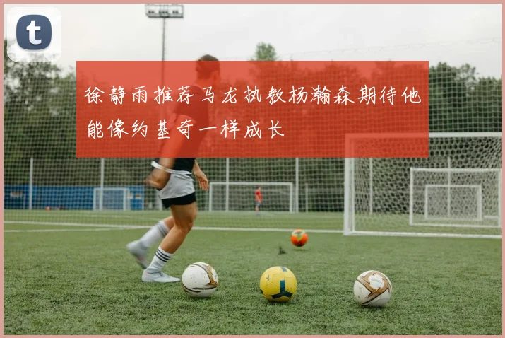 徐静雨推荐马龙执教杨瀚森期待他能像约基奇一样成长