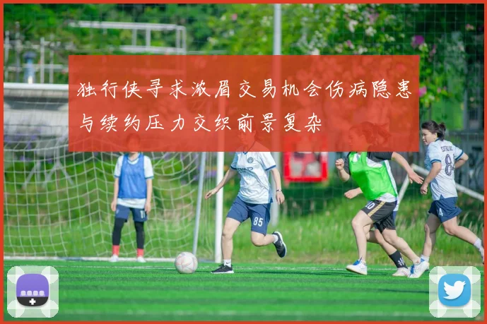 独行侠寻求浓眉交易机会伤病隐患与续约压力交织前景复杂