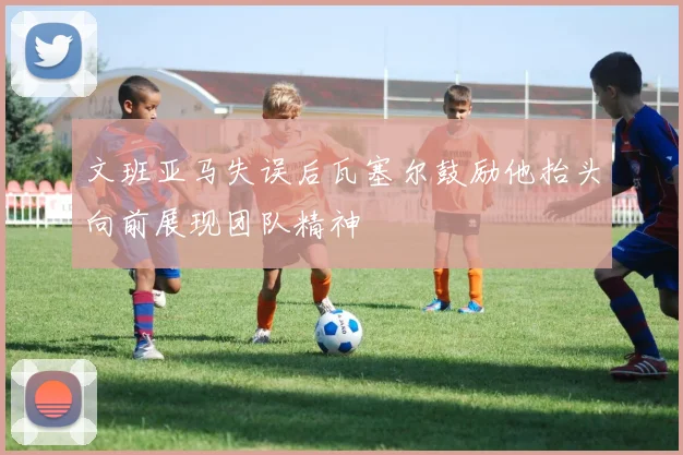 文班亚马失误后瓦塞尔鼓励他抬头向前展现团队精神