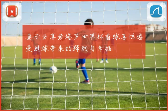 妻子分享劳塔罗世界杯首球喜悦感受进球带来的释然与幸福