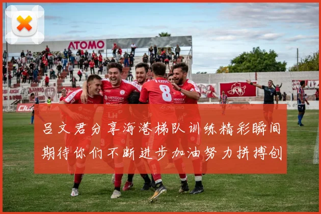 吕文君分享海港梯队训练精彩瞬间期待你们不断进步加油努力拼搏创造辉煌