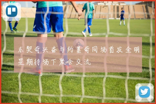 东契奇兴奋与约基奇同场首发全明星期待场下聚会交流
