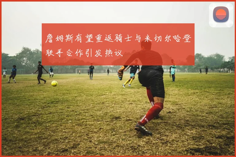 詹姆斯有望重返骑士与米切尔哈登联手合作引发热议