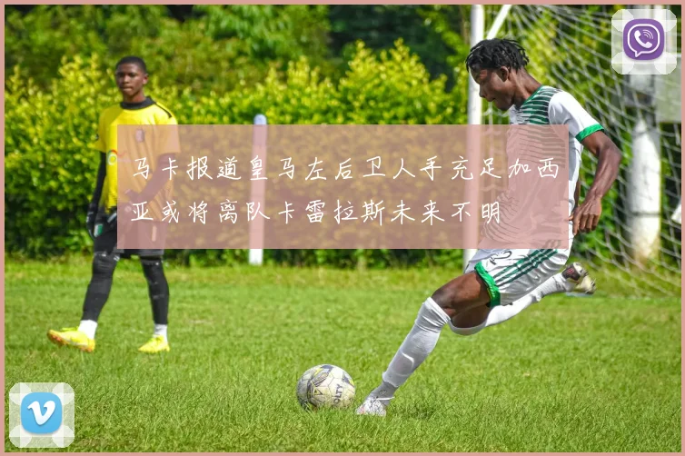 马卡报道皇马左后卫人手充足加西亚或将离队卡雷拉斯未来不明