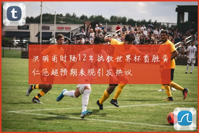 洪明甫时隔12年执教世界杯首胜黄仁范超预期表现引发热议