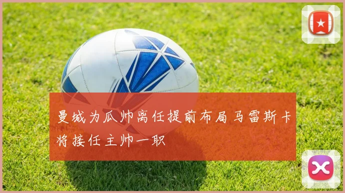 曼城为瓜帅离任提前布局马雷斯卡将接任主帅一职