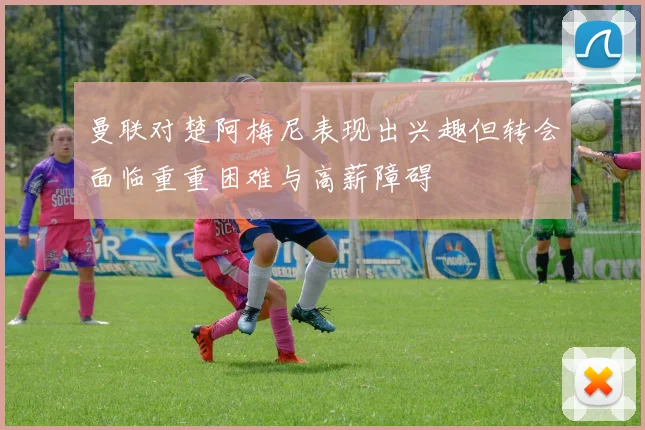 曼联对楚阿梅尼表现出兴趣但转会面临重重困难与高薪障碍