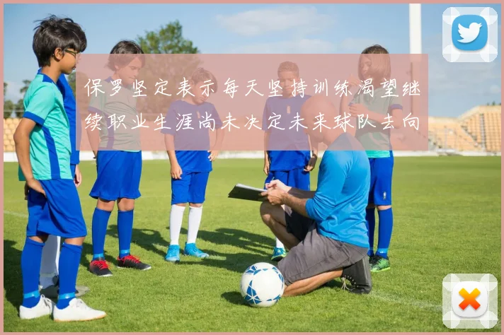 保罗坚定表示每天坚持训练渴望继续职业生涯尚未决定未来球队去向