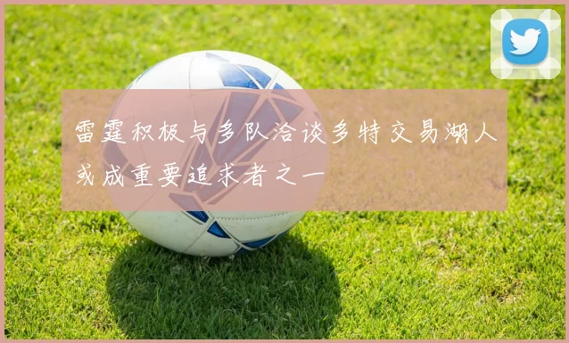 雷霆积极与多队洽谈多特交易湖人或成重要追求者之一