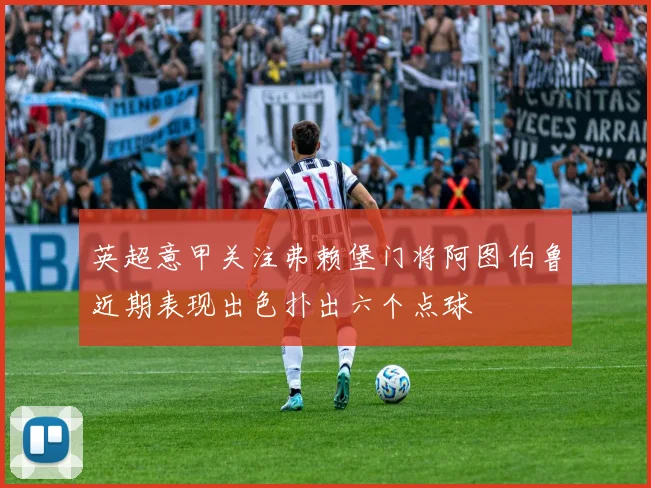 英超意甲关注弗赖堡门将阿图伯鲁近期表现出色扑出六个点球