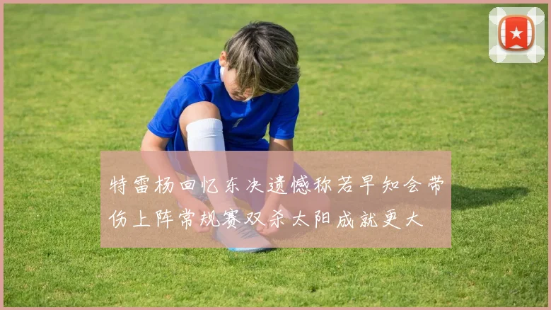 特雷杨回忆东决遗憾称若早知会带伤上阵常规赛双杀太阳成就更大