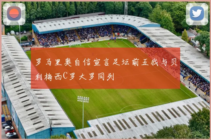 罗马里奥自信宣言足坛前五我与贝利梅西C罗大罗同列