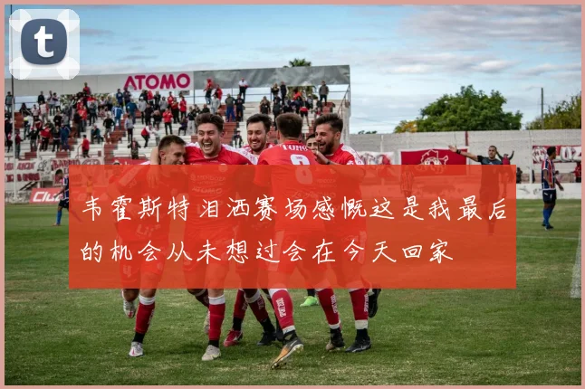 韦霍斯特泪洒赛场感慨这是我最后的机会从未想过会在今天回家