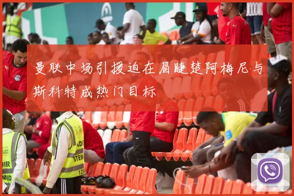 曼联中场引援迫在眉睫楚阿梅尼与斯科特成热门目标