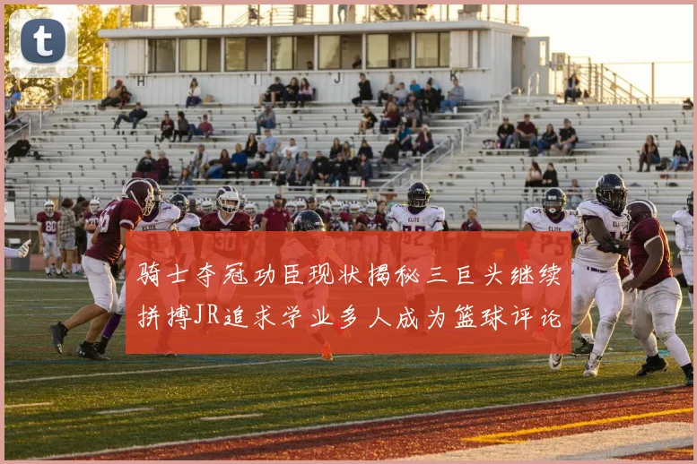 骑士夺冠功臣现状揭秘三巨头继续拼搏JR追求学业多人成为篮球评论员